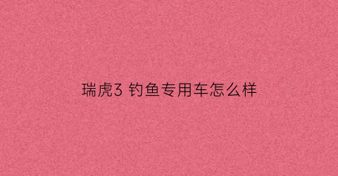 瑞虎3钓鱼专用车怎么样(瑞虎3车友)